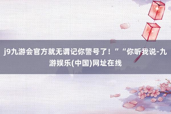 j9九游会官方就无谓记你警号了！”“你听我说-九游娱乐(中国)网址在线