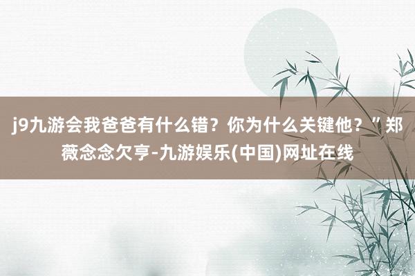 j9九游会我爸爸有什么错？你为什么关键他？”郑薇念念欠亨-九游娱乐(中国)网址在线