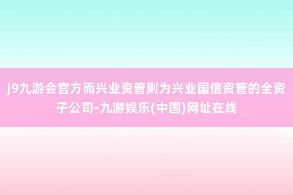 j9九游会官方而兴业资管则为兴业国信资管的全资子公司-九游娱乐(中国)网址在线