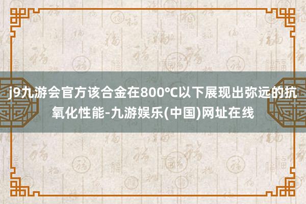 j9九游会官方该合金在800℃以下展现出弥远的抗氧化性能-九游娱乐(中国)网址在线