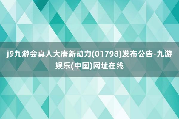 j9九游会真人大唐新动力(01798)发布公告-九游娱乐(中国)网址在线