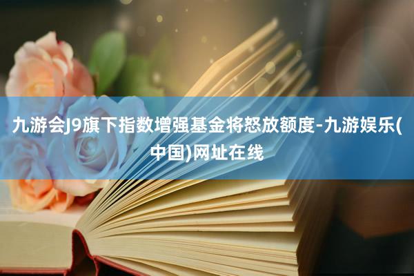 九游会J9旗下指数增强基金将怒放额度-九游娱乐(中国)网址在线