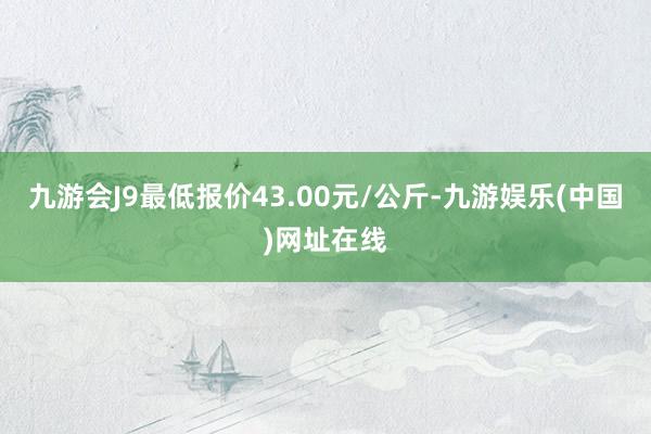 九游会J9最低报价43.00元/公斤-九游娱乐(中国)网址在线