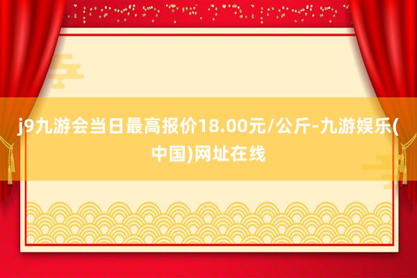 j9九游会当日最高报价18.00元/公斤-九游娱乐(中国)网址在线