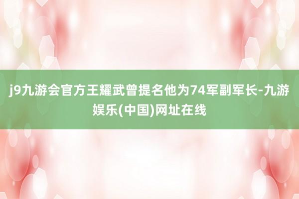 j9九游会官方王耀武曾提名他为74军副军长-九游娱乐(中国)网址在线