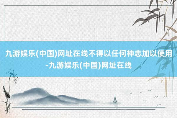 九游娱乐(中国)网址在线不得以任何神志加以使用-九游娱乐(中国)网址在线