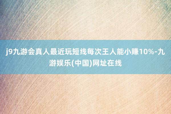 j9九游会真人最近玩短线每次王人能小赚10%-九游娱乐(中国)网址在线