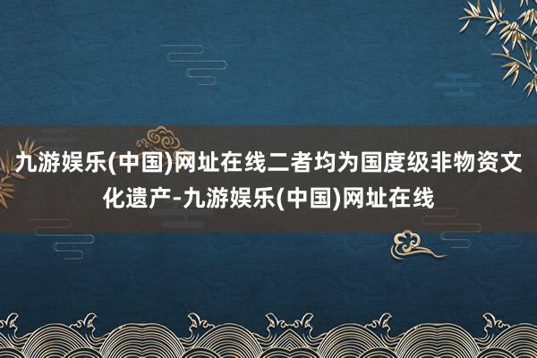 九游娱乐(中国)网址在线二者均为国度级非物资文化遗产-九游娱乐(中国)网址在线