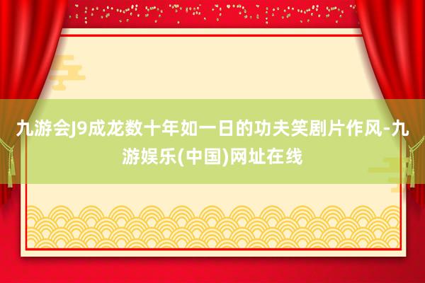 九游会J9成龙数十年如一日的功夫笑剧片作风-九游娱乐(中国)网址在线