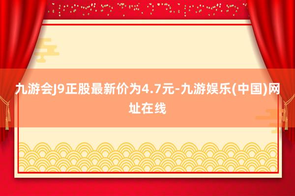 九游会J9正股最新价为4.7元-九游娱乐(中国)网址在线