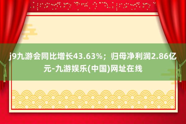 j9九游会同比增长43.63%；归母净利润2.86亿元-九游娱乐(中国)网址在线