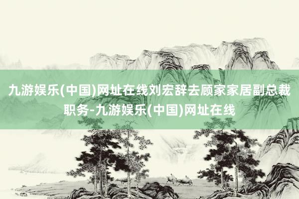 九游娱乐(中国)网址在线刘宏辞去顾家家居副总裁职务-九游娱乐(中国)网址在线