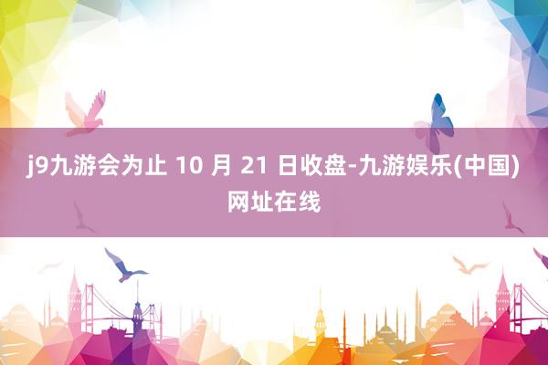 j9九游会为止 10 月 21 日收盘-九游娱乐(中国)网址在线