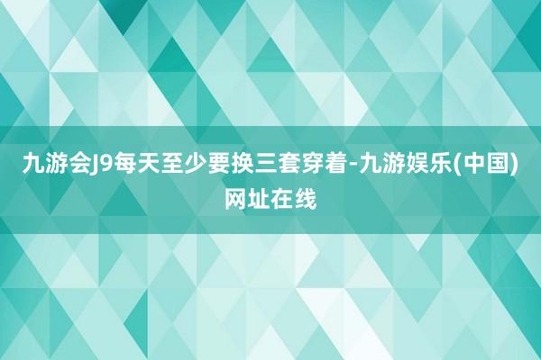 九游会J9每天至少要换三套穿着-九游娱乐(中国)网址在线