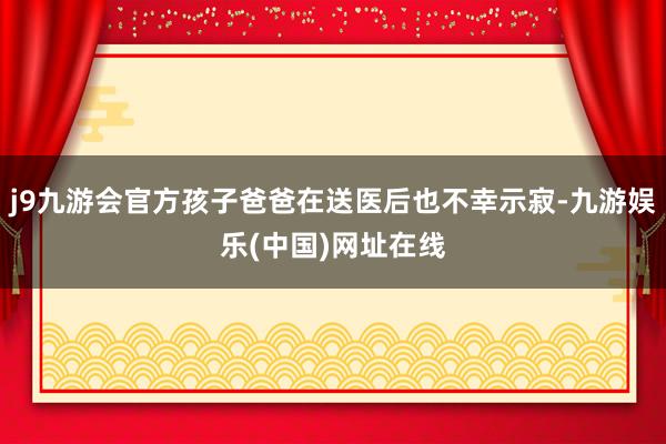 j9九游会官方孩子爸爸在送医后也不幸示寂-九游娱乐(中国)网址在线