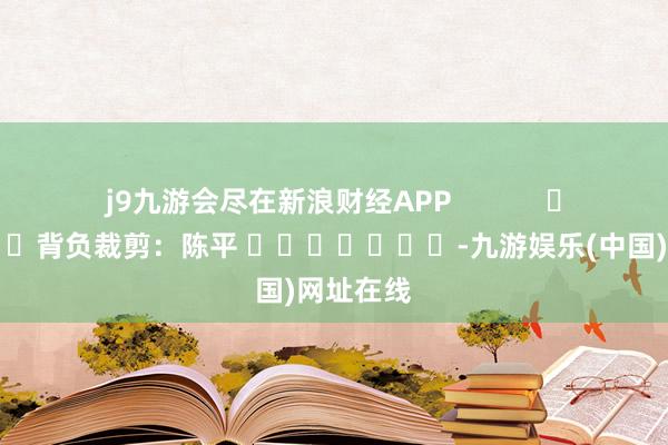 j9九游会尽在新浪财经APP            						背负裁剪：陈平 							-九游娱乐(中国)网址在线