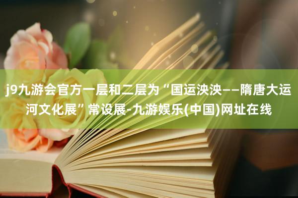 j9九游会官方一层和二层为“国运泱泱——隋唐大运河文化展”常设展-九游娱乐(中国)网址在线