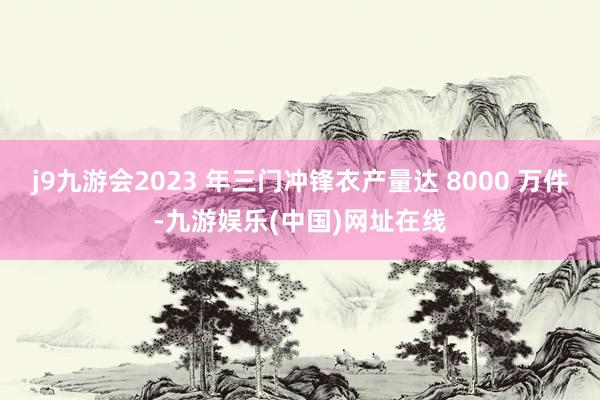 j9九游会2023 年三门冲锋衣产量达 8000 万件-九游娱乐(中国)网址在线