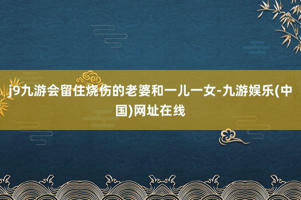 j9九游会留住烧伤的老婆和一儿一女-九游娱乐(中国)网址在线