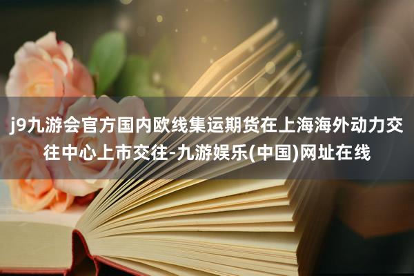 j9九游会官方国内欧线集运期货在上海海外动力交往中心上市交往-九游娱乐(中国)网址在线