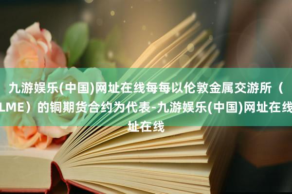 九游娱乐(中国)网址在线每每以伦敦金属交游所（LME）的铜期货合约为代表-九游娱乐(中国)网址在线