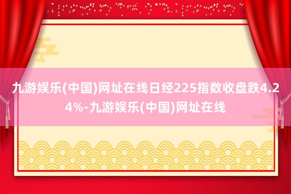 九游娱乐(中国)网址在线日经225指数收盘跌4.24%-九游娱乐(中国)网址在线