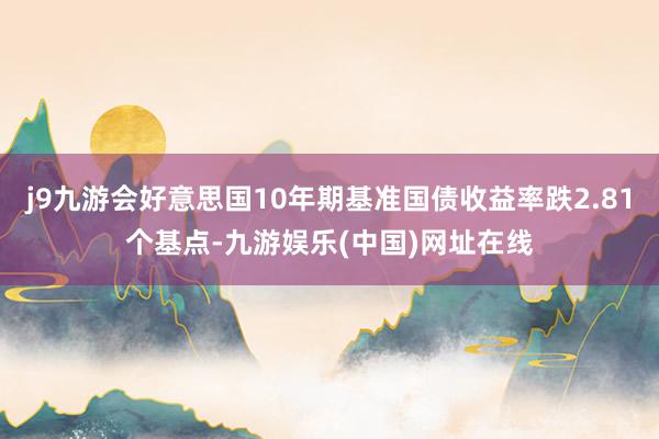 j9九游会好意思国10年期基准国债收益率跌2.81个基点-九游娱乐(中国)网址在线