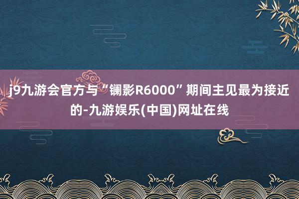 j9九游会官方与“镧影R6000”期间主见最为接近的-九游娱乐(中国)网址在线