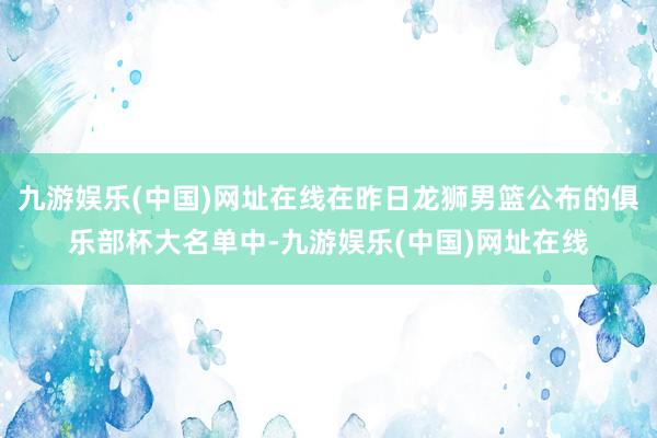 九游娱乐(中国)网址在线在昨日龙狮男篮公布的俱乐部杯大名单中-九游娱乐(中国)网址在线