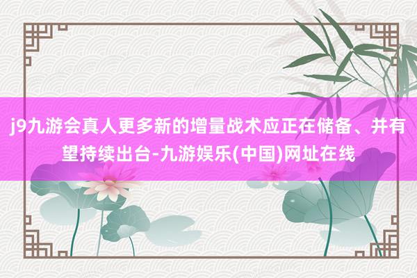 j9九游会真人更多新的增量战术应正在储备、并有望持续出台-九游娱乐(中国)网址在线