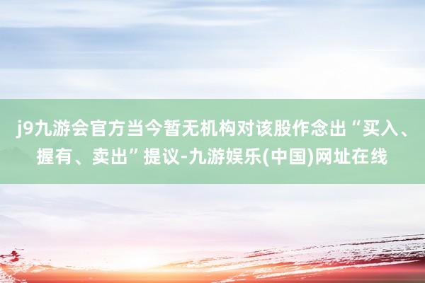 j9九游会官方当今暂无机构对该股作念出“买入、握有、卖出”提议-九游娱乐(中国)网址在线