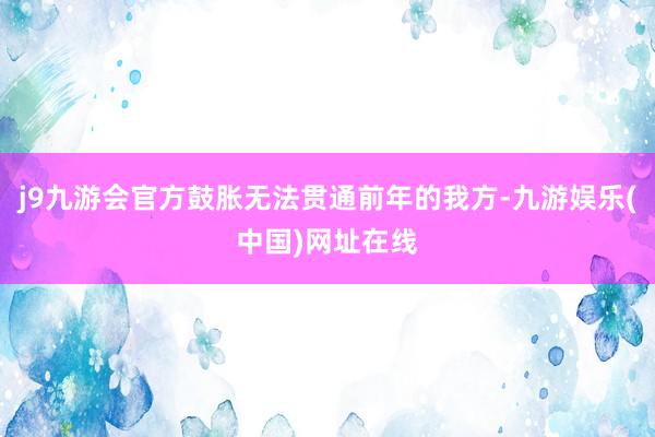 j9九游会官方鼓胀无法贯通前年的我方-九游娱乐(中国)网址在线