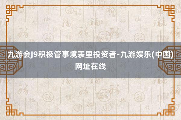 九游会J9积极管事境表里投资者-九游娱乐(中国)网址在线