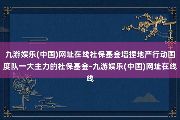 九游娱乐(中国)网址在线社保基金增捏地产行动国度队一大主力的社保基金-九游娱乐(中国)网址在线