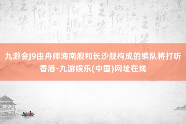 九游会J9由舟师海南舰和长沙舰构成的编队将打听香港-九游娱乐(中国)网址在线