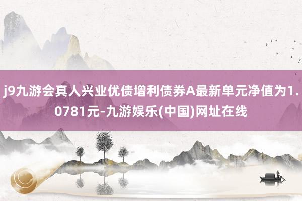 j9九游会真人兴业优债增利债券A最新单元净值为1.0781元-九游娱乐(中国)网址在线