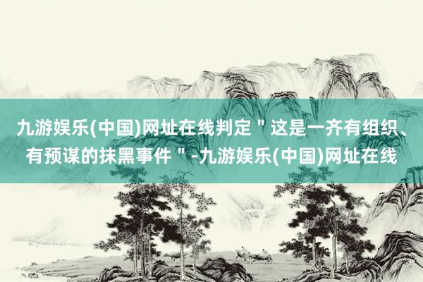 九游娱乐(中国)网址在线判定＂这是一齐有组织、有预谋的抹黑事件＂-九游娱乐(中国)网址在线