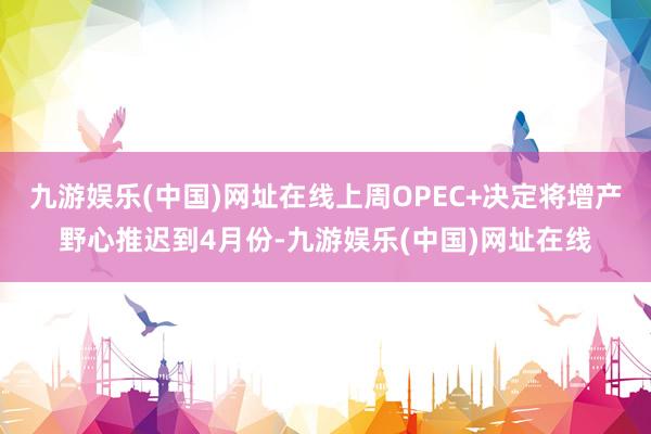 九游娱乐(中国)网址在线上周OPEC+决定将增产野心推迟到4月份-九游娱乐(中国)网址在线