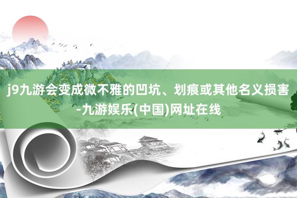 j9九游会变成微不雅的凹坑、划痕或其他名义损害-九游娱乐(中国)网址在线