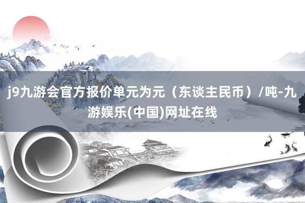 j9九游会官方报价单元为元（东谈主民币）/吨-九游娱乐(中国)网址在线