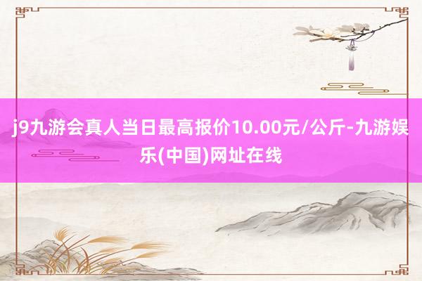 j9九游会真人当日最高报价10.00元/公斤-九游娱乐(中国)网址在线