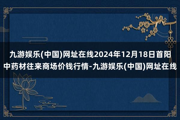 九游娱乐(中国)网址在线2024年12月18日首阳中药材往来商场价钱行情-九游娱乐(中国)网址在线