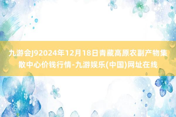 九游会J92024年12月18日青藏高原农副产物集散中心价钱行情-九游娱乐(中国)网址在线