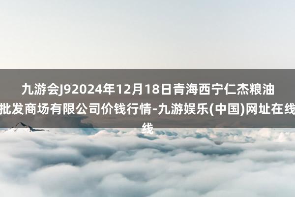 九游会J92024年12月18日青海西宁仁杰粮油批发商场有限公司价钱行情-九游娱乐(中国)网址在线