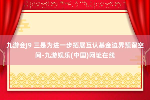 九游会J9 　　三是为进一步拓展互认基金边界预留空间-九游娱乐(中国)网址在线