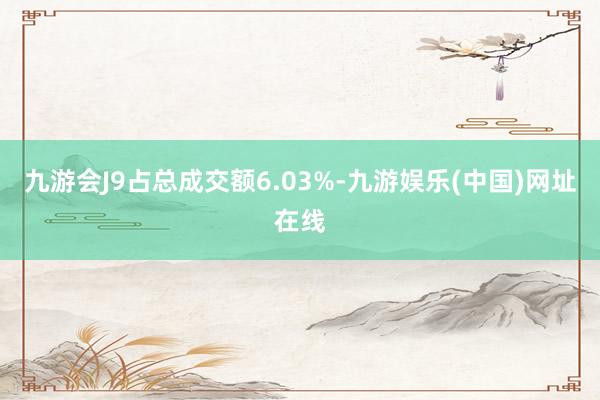 九游会J9占总成交额6.03%-九游娱乐(中国)网址在线