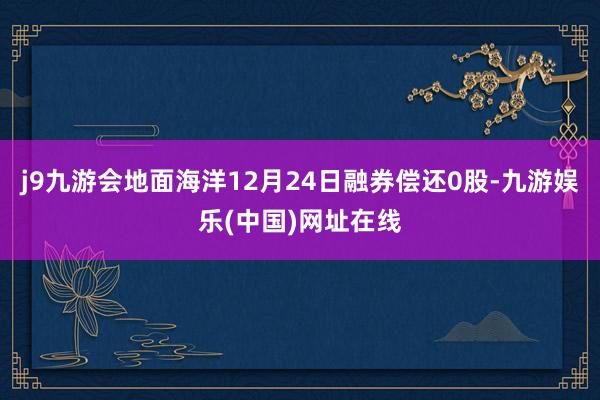 j9九游会地面海洋12月24日融券偿还0股-九游娱乐(中国)网址在线