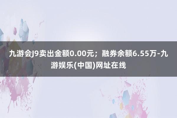 九游会J9卖出金额0.00元；融券余额6.55万-九游娱乐(中国)网址在线