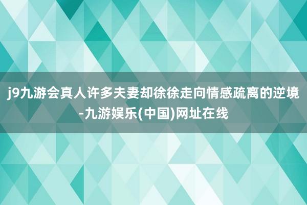 j9九游会真人许多夫妻却徐徐走向情感疏离的逆境-九游娱乐(中国)网址在线