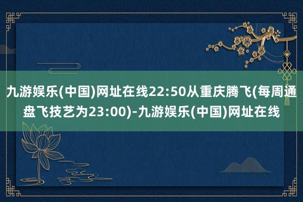 九游娱乐(中国)网址在线22:50从重庆腾飞(每周通盘飞技艺为23:00)-九游娱乐(中国)网址在线